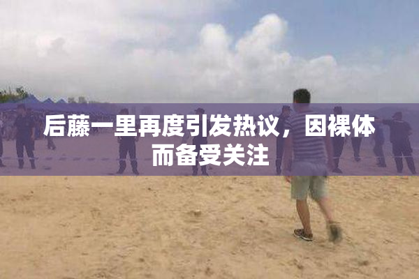 后藤一里再度引发热议，因裸体而备受关注