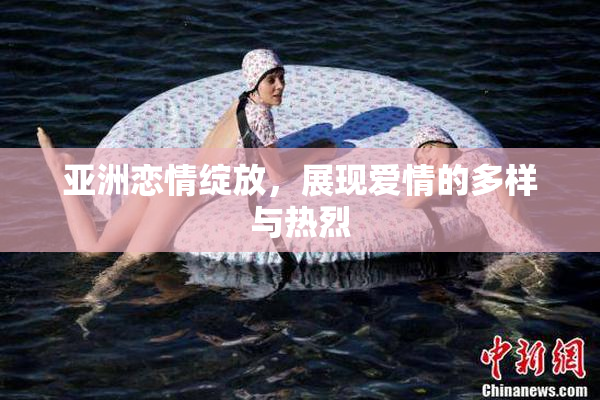 亚洲恋情绽放，展现爱情的多样与热烈