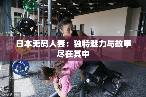 日本无码人妻：独特魅力与故事尽在其中