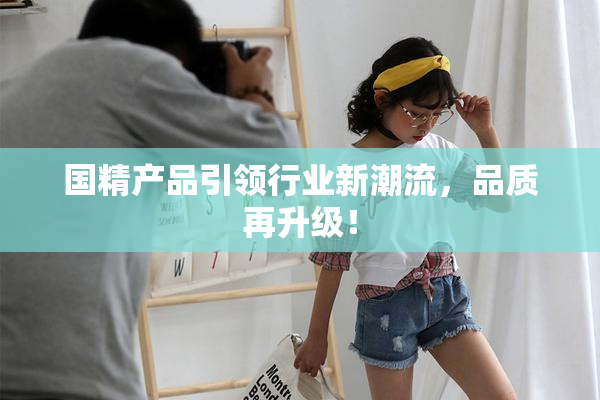 国精产品引领行业新潮流，品质再升级！