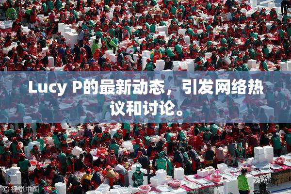 Lucy P的最新动态，引发网络热议和讨论。