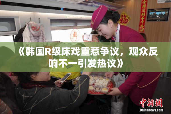 《韩国R级床戏重惹争议，观众反响不一引发热议》