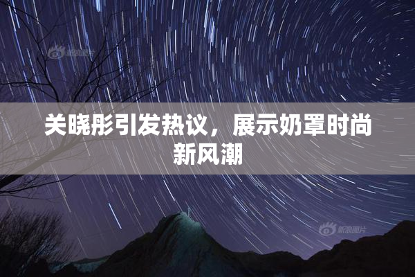 关晓彤引发热议，展示奶罩时尚新风潮