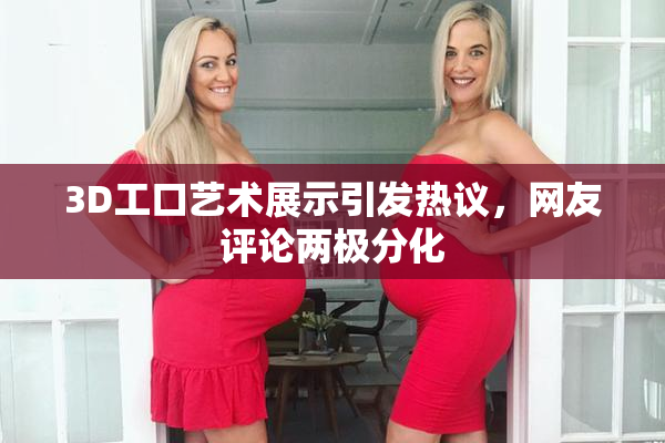 3D工口艺术展示引发热议，网友评论两极分化