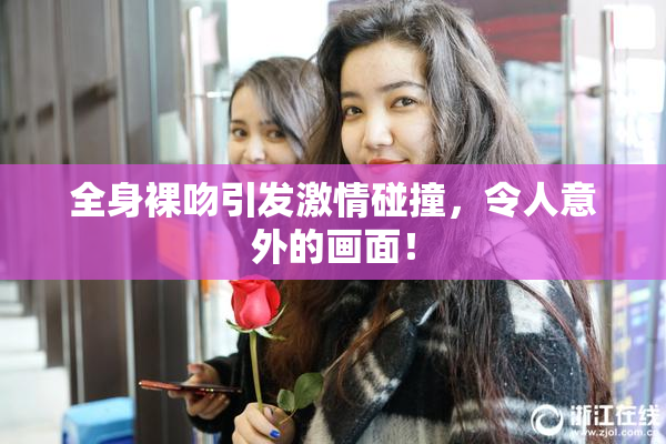 全身裸吻引发激情碰撞，令人意外的画面！
