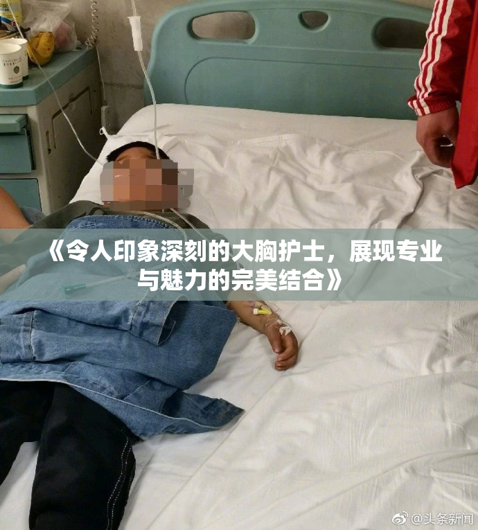 《令人印象深刻的大胸护士，展现专业与魅力的完美结合》