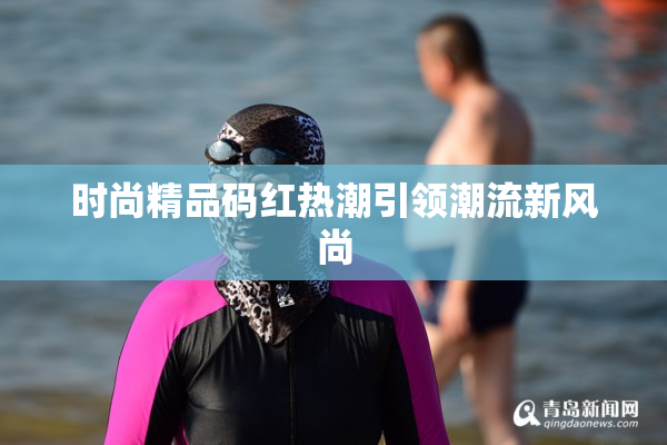 时尚精品码红热潮引领潮流新风尚