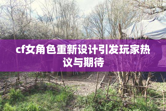 cf女角色重新设计引发玩家热议与期待