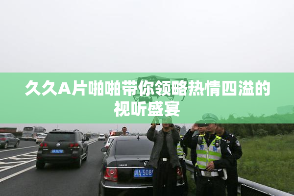 久久A片啪啪带你领略热情四溢的视听盛宴