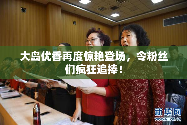 大岛优香再度惊艳登场，令粉丝们疯狂追捧！