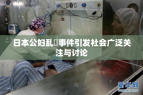 日本公妇乱婬事件引发社会广泛关注与讨论