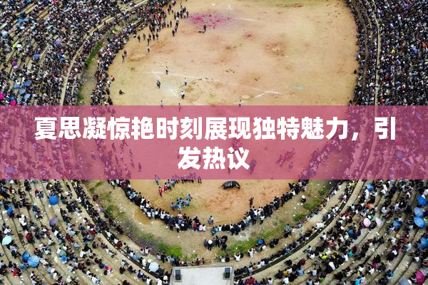 夏思凝惊艳时刻展现独特魅力，引发热议
