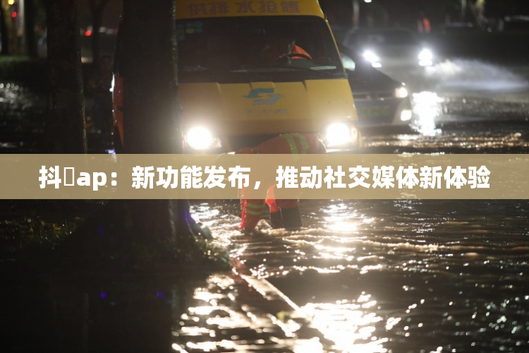 抖抈ap：新功能发布，推动社交媒体新体验