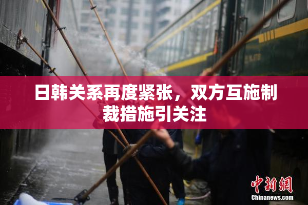 日韩关系再度紧张，双方互施制裁措施引关注