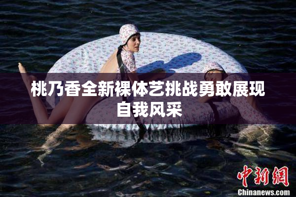 桃乃香全新裸体艺挑战勇敢展现自我风采
