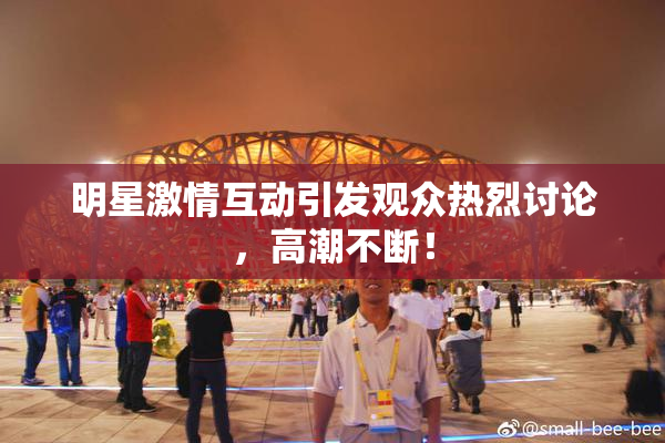 明星激情互动引发观众热烈讨论，高潮不断！