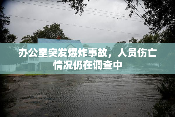 办公室突发爆炸事故，人员伤亡情况仍在调查中
