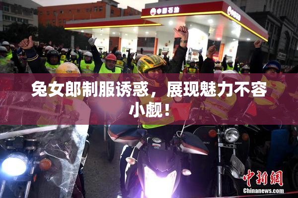 兔女郎制服诱惑，展现魅力不容小觑！