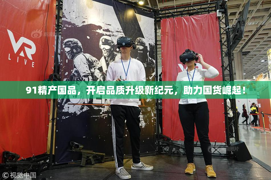 91精产国品，开启品质升级新纪元，助力国货崛起！