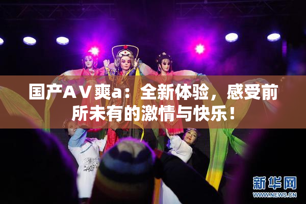 国产AⅤ爽a：全新体验，感受前所未有的激情与快乐！
