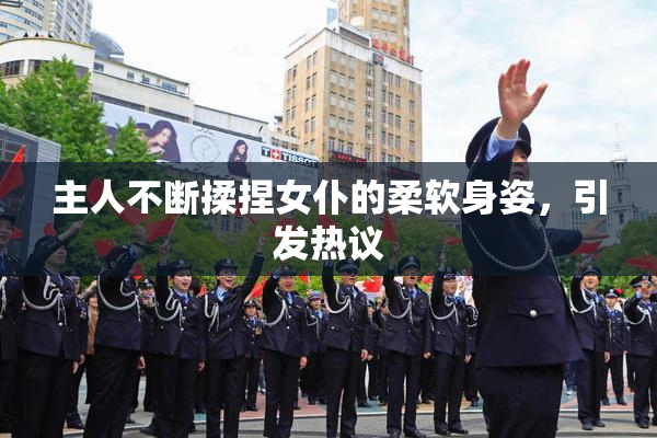 主人不断揉捏女仆的柔软身姿，引发热议