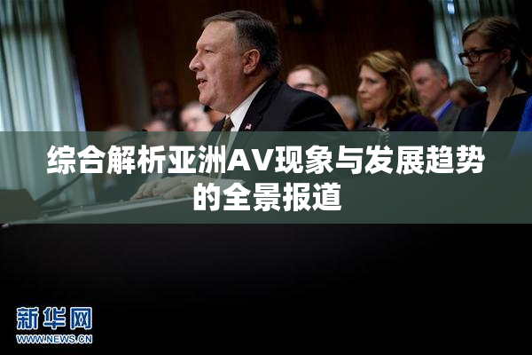 综合解析亚洲AV现象与发展趋势的全景报道