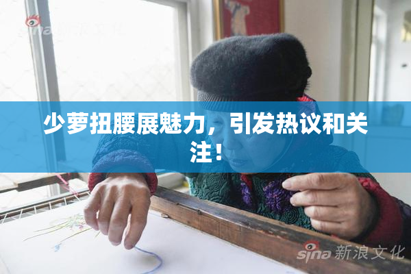 少萝扭腰展魅力，引发热议和关注！