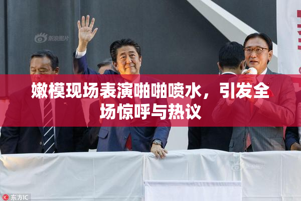 嫩模现场表演啪啪喷水，引发全场惊呼与热议