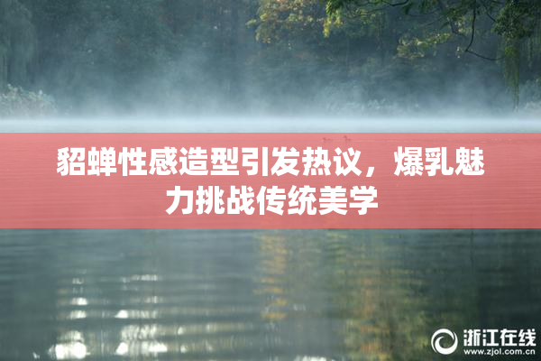 貂蝉性感造型引发热议，爆乳魅力挑战传统美学