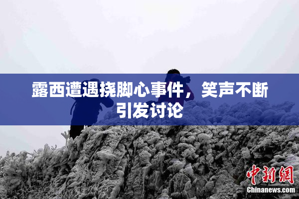 露西遭遇挠脚心事件，笑声不断引发讨论