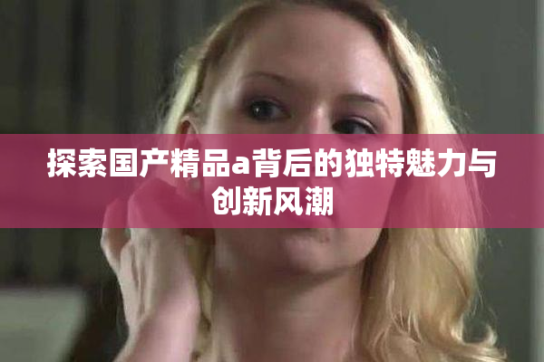 探索国产精品a背后的独特魅力与创新风潮