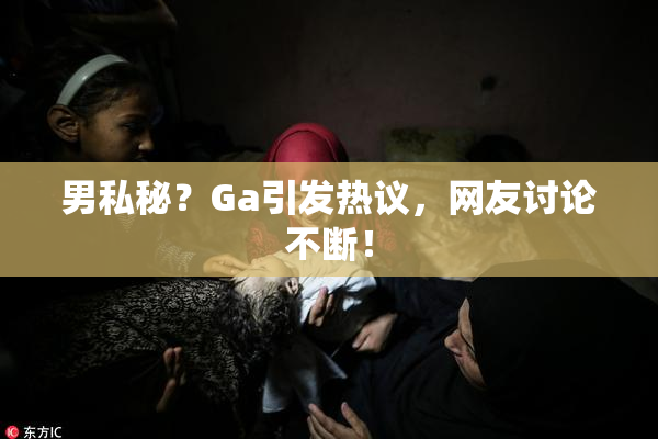 男私秘？Ga引发热议，网友讨论不断！