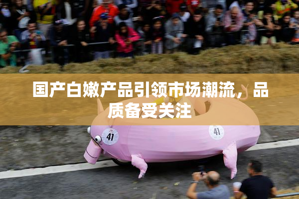 国产白嫩产品引领市场潮流，品质备受关注