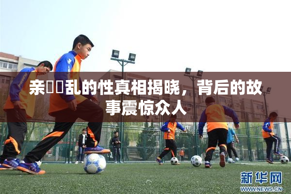 亲妺妺乱的性真相揭晓，背后的故事震惊众人