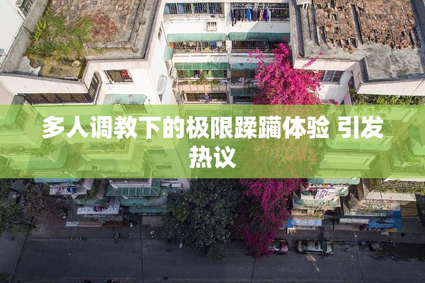 多人调教下的极限蹂躏体验 引发热议