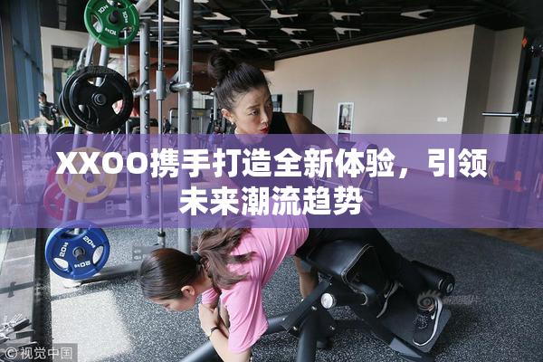 XXOO携手打造全新体验，引领未来潮流趋势