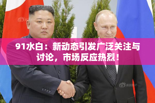91水白：新动态引发广泛关注与讨论，市场反应热烈！