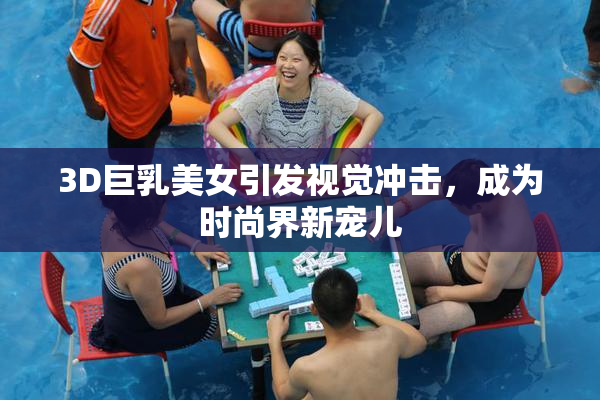 3D巨乳美女引发视觉冲击，成为时尚界新宠儿