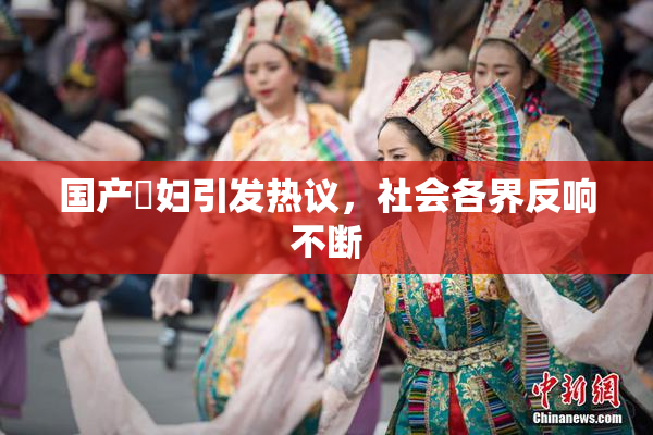 国产婬妇引发热议，社会各界反响不断