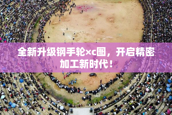 全新升级钢手轮×c图，开启精密加工新时代！
