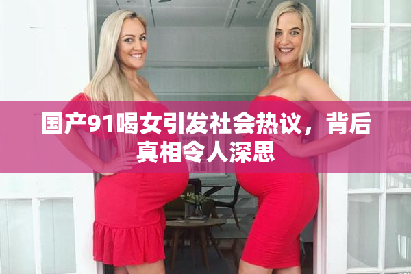 国产91喝女引发社会热议，背后真相令人深思