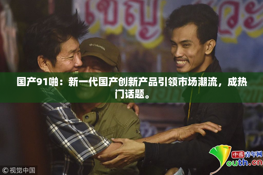 国产91啪：新一代国产创新产品引领市场潮流，成热门话题。
