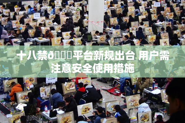 十八禁🔞平台新规出台 用户需注意安全使用措施