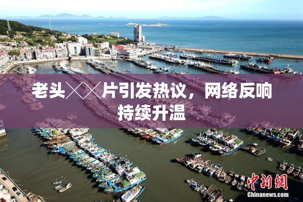 老头╳╳片引发热议，网络反响持续升温