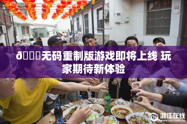 🔞无码重制版游戏即将上线 玩家期待新体验