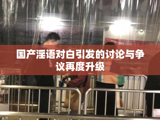 国产淫语对白引发的讨论与争议再度升级
