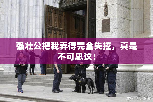 强壮公把我弄得完全失控，真是不可思议！