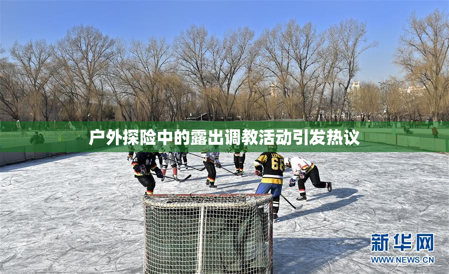 户外探险中的露出调教活动引发热议