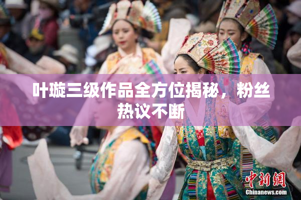 叶璇三级作品全方位揭秘，粉丝热议不断