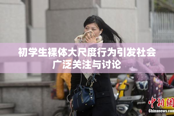 初学生裸体大尺度行为引发社会广泛关注与讨论